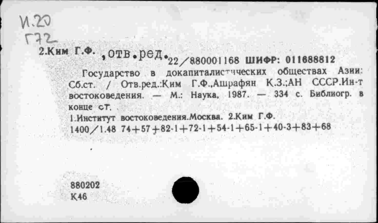 ﻿2.Ким г.ф. .отв.пел.
)и1п«РсД«22//8800о11б8 ШИФР: 011688812
Государство в докапиталистических обществах Азии Сб.ст. / Отв.ред.:Ким Г.Ф.,Ашрафян К.З.;АН СССР.Ин-т востоковедения. — М.: Наука, 1987. — 334 с. Библиогр. в конце ст.
1 Институт востоковедения.Москва. 2.Ким Г.Ф.
1400/1.48 74+57^82-1+72-1+54-1+65-1+40-3+83+68
880202
К46